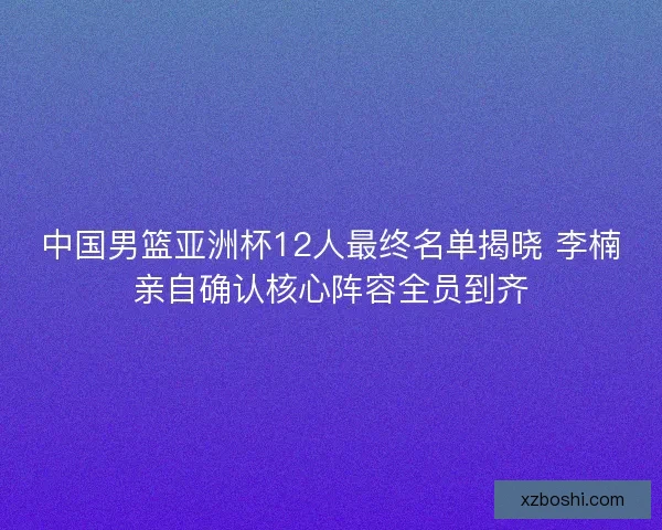 中国男篮亚洲杯12人最终名单揭晓 李楠亲自确认核心阵容全员到齐